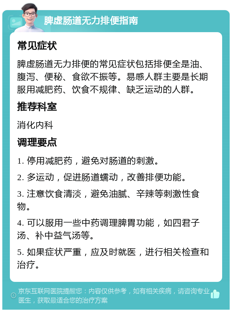 脾虚肠道无力排便指南 常见症状 脾虚肠道无力排便的常见症状包括排便全是油、腹泻、便秘、食欲不振等。易感人群主要是长期服用减肥药、饮食不规律、缺乏运动的人群。 推荐科室 消化内科 调理要点 1. 停用减肥药，避免对肠道的刺激。 2. 多运动，促进肠道蠕动，改善排便功能。 3. 注意饮食清淡，避免油腻、辛辣等刺激性食物。 4. 可以服用一些中药调理脾胃功能，如四君子汤、补中益气汤等。 5. 如果症状严重，应及时就医，进行相关检查和治疗。