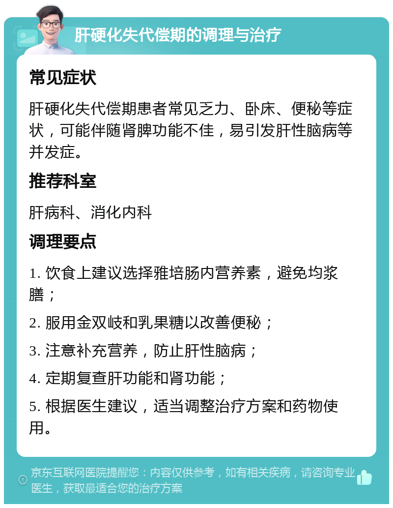 肝硬化失代偿期的调理与治疗 常见症状 肝硬化失代偿期患者常见乏力、卧床、便秘等症状，可能伴随肾脾功能不佳，易引发肝性脑病等并发症。 推荐科室 肝病科、消化内科 调理要点 1. 饮食上建议选择雅培肠内营养素，避免均浆膳； 2. 服用金双岐和乳果糖以改善便秘； 3. 注意补充营养，防止肝性脑病； 4. 定期复查肝功能和肾功能； 5. 根据医生建议，适当调整治疗方案和药物使用。