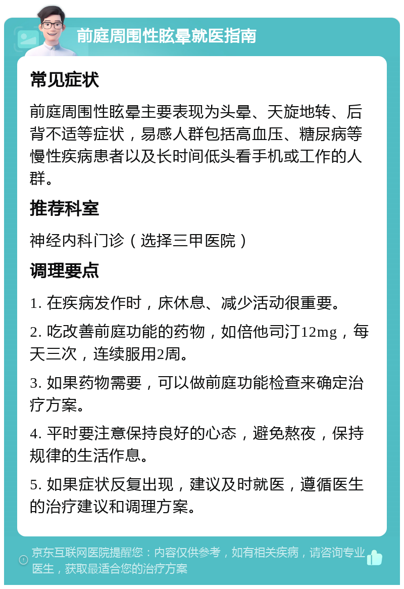 前庭周围性眩晕就医指南 常见症状 前庭周围性眩晕主要表现为头晕、天旋地转、后背不适等症状，易感人群包括高血压、糖尿病等慢性疾病患者以及长时间低头看手机或工作的人群。 推荐科室 神经内科门诊（选择三甲医院） 调理要点 1. 在疾病发作时，床休息、减少活动很重要。 2. 吃改善前庭功能的药物，如倍他司汀12mg，每天三次，连续服用2周。 3. 如果药物需要，可以做前庭功能检查来确定治疗方案。 4. 平时要注意保持良好的心态，避免熬夜，保持规律的生活作息。 5. 如果症状反复出现，建议及时就医，遵循医生的治疗建议和调理方案。