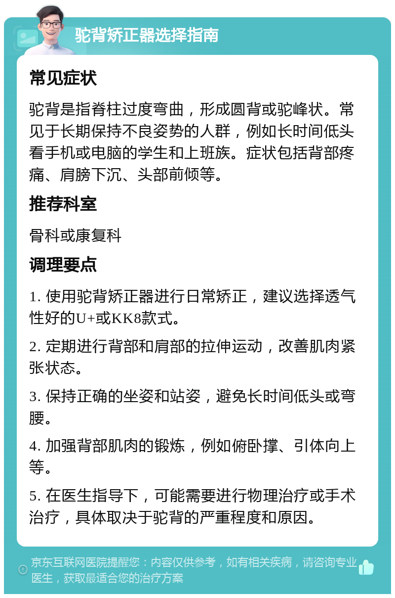 驼背矫正器选择指南 常见症状 驼背是指脊柱过度弯曲，形成圆背或驼峰状。常见于长期保持不良姿势的人群，例如长时间低头看手机或电脑的学生和上班族。症状包括背部疼痛、肩膀下沉、头部前倾等。 推荐科室 骨科或康复科 调理要点 1. 使用驼背矫正器进行日常矫正，建议选择透气性好的U+或KK8款式。 2. 定期进行背部和肩部的拉伸运动，改善肌肉紧张状态。 3. 保持正确的坐姿和站姿，避免长时间低头或弯腰。 4. 加强背部肌肉的锻炼，例如俯卧撑、引体向上等。 5. 在医生指导下，可能需要进行物理治疗或手术治疗，具体取决于驼背的严重程度和原因。