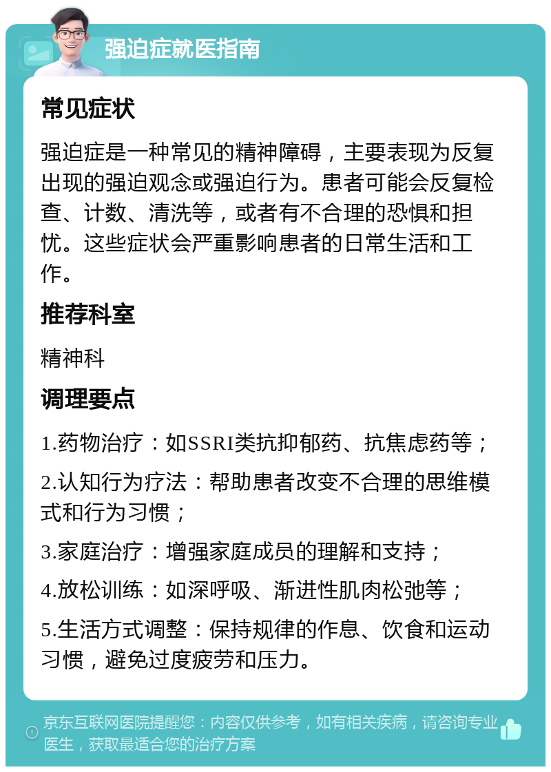 强迫症就医指南 常见症状 强迫症是一种常见的精神障碍，主要表现为反复出现的强迫观念或强迫行为。患者可能会反复检查、计数、清洗等，或者有不合理的恐惧和担忧。这些症状会严重影响患者的日常生活和工作。 推荐科室 精神科 调理要点 1.药物治疗：如SSRI类抗抑郁药、抗焦虑药等； 2.认知行为疗法：帮助患者改变不合理的思维模式和行为习惯； 3.家庭治疗：增强家庭成员的理解和支持； 4.放松训练：如深呼吸、渐进性肌肉松弛等； 5.生活方式调整：保持规律的作息、饮食和运动习惯，避免过度疲劳和压力。