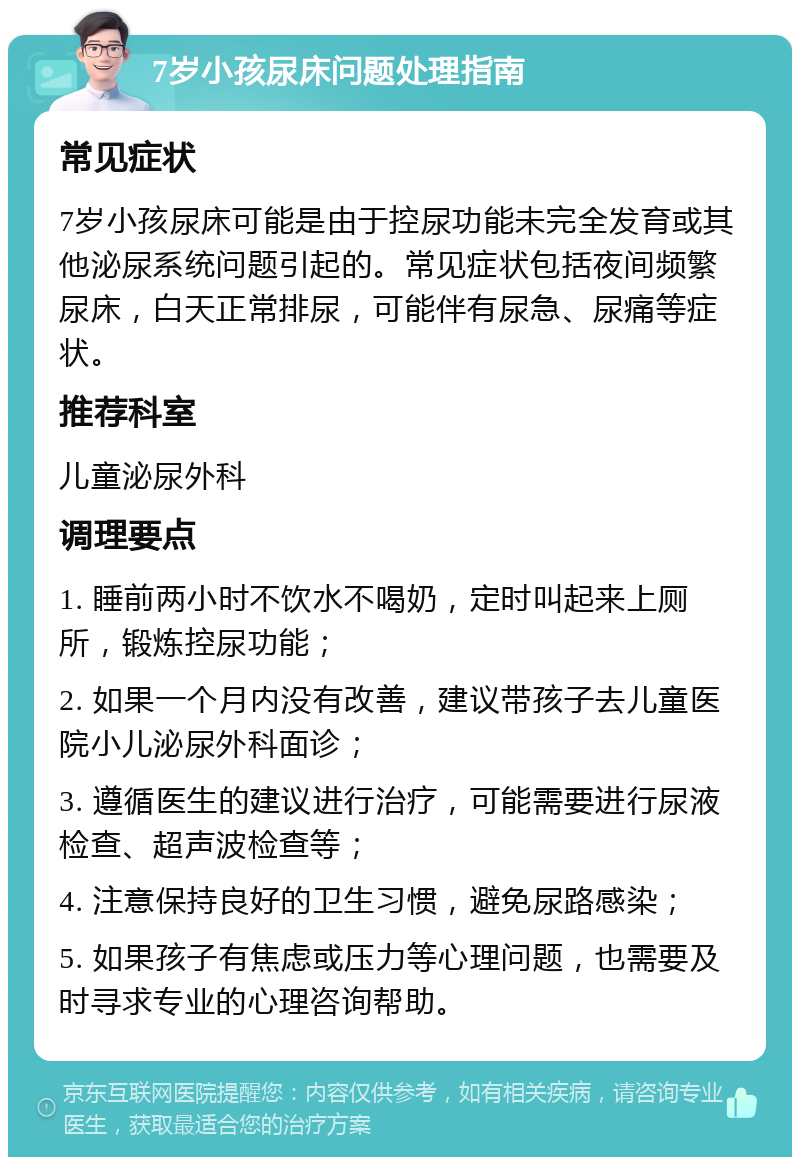 7岁小孩尿床问题处理指南 常见症状 7岁小孩尿床可能是由于控尿功能未完全发育或其他泌尿系统问题引起的。常见症状包括夜间频繁尿床，白天正常排尿，可能伴有尿急、尿痛等症状。 推荐科室 儿童泌尿外科 调理要点 1. 睡前两小时不饮水不喝奶，定时叫起来上厕所，锻炼控尿功能； 2. 如果一个月内没有改善，建议带孩子去儿童医院小儿泌尿外科面诊； 3. 遵循医生的建议进行治疗，可能需要进行尿液检查、超声波检查等； 4. 注意保持良好的卫生习惯，避免尿路感染； 5. 如果孩子有焦虑或压力等心理问题，也需要及时寻求专业的心理咨询帮助。