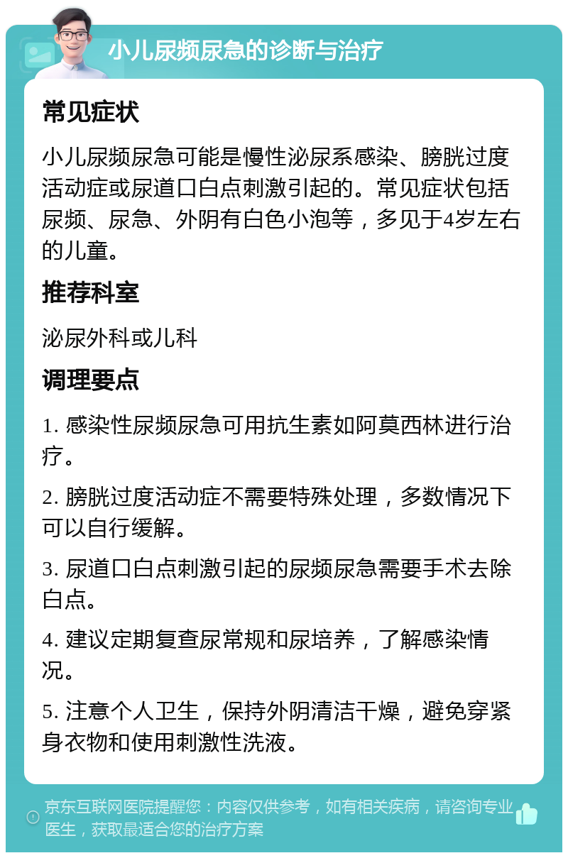 小儿尿频尿急的诊断与治疗 常见症状 小儿尿频尿急可能是慢性泌尿系感染、膀胱过度活动症或尿道口白点刺激引起的。常见症状包括尿频、尿急、外阴有白色小泡等，多见于4岁左右的儿童。 推荐科室 泌尿外科或儿科 调理要点 1. 感染性尿频尿急可用抗生素如阿莫西林进行治疗。 2. 膀胱过度活动症不需要特殊处理，多数情况下可以自行缓解。 3. 尿道口白点刺激引起的尿频尿急需要手术去除白点。 4. 建议定期复查尿常规和尿培养，了解感染情况。 5. 注意个人卫生，保持外阴清洁干燥，避免穿紧身衣物和使用刺激性洗液。