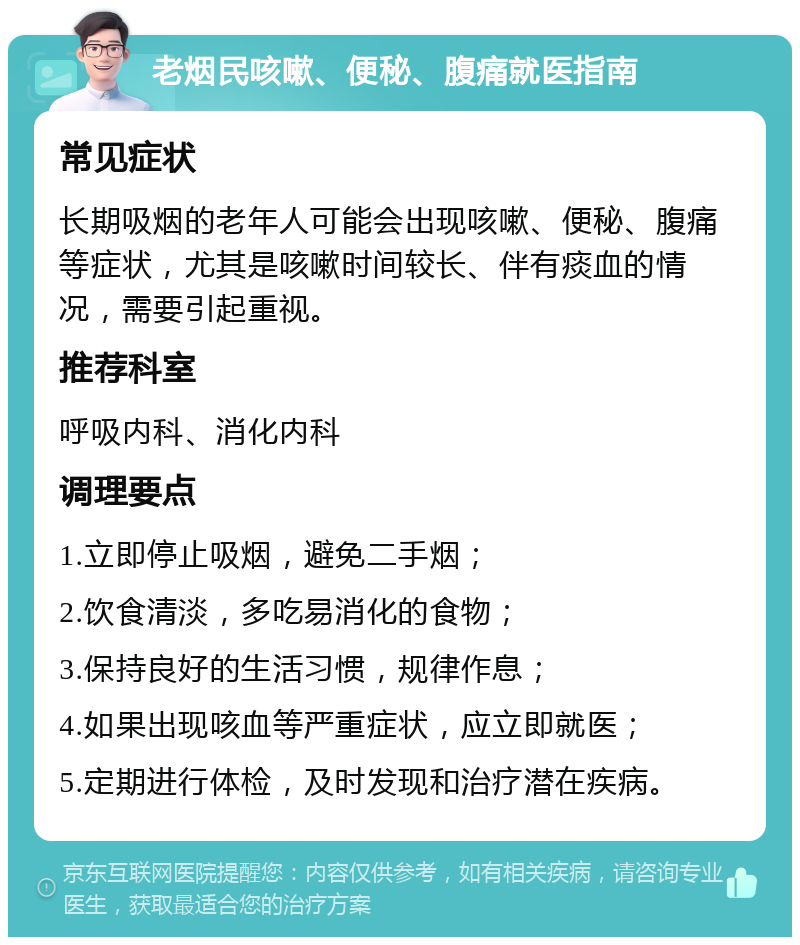 老烟民咳嗽、便秘、腹痛就医指南 常见症状 长期吸烟的老年人可能会出现咳嗽、便秘、腹痛等症状，尤其是咳嗽时间较长、伴有痰血的情况，需要引起重视。 推荐科室 呼吸内科、消化内科 调理要点 1.立即停止吸烟，避免二手烟； 2.饮食清淡，多吃易消化的食物； 3.保持良好的生活习惯，规律作息； 4.如果出现咳血等严重症状，应立即就医； 5.定期进行体检，及时发现和治疗潜在疾病。