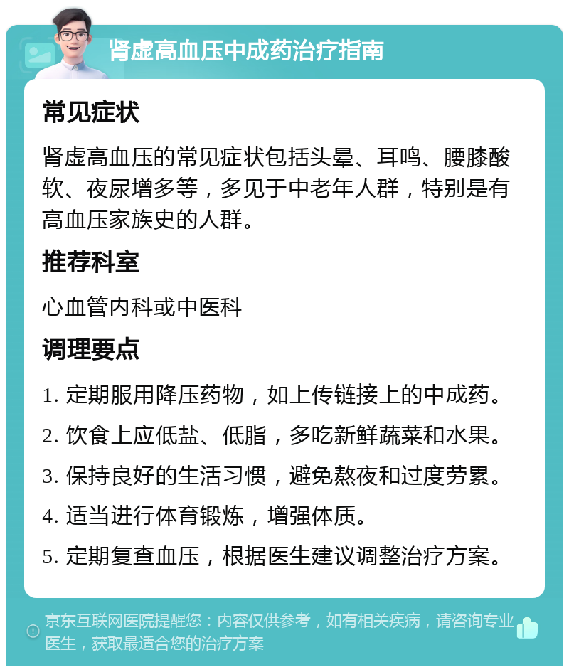 肾虚高血压中成药治疗指南 常见症状 肾虚高血压的常见症状包括头晕、耳鸣、腰膝酸软、夜尿增多等，多见于中老年人群，特别是有高血压家族史的人群。 推荐科室 心血管内科或中医科 调理要点 1. 定期服用降压药物，如上传链接上的中成药。 2. 饮食上应低盐、低脂，多吃新鲜蔬菜和水果。 3. 保持良好的生活习惯，避免熬夜和过度劳累。 4. 适当进行体育锻炼，增强体质。 5. 定期复查血压，根据医生建议调整治疗方案。