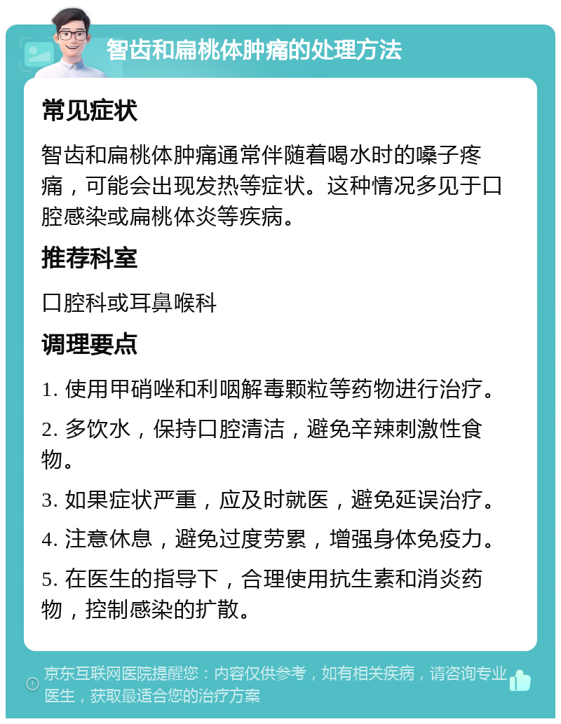 智齿和扁桃体肿痛的处理方法 常见症状 智齿和扁桃体肿痛通常伴随着喝水时的嗓子疼痛，可能会出现发热等症状。这种情况多见于口腔感染或扁桃体炎等疾病。 推荐科室 口腔科或耳鼻喉科 调理要点 1. 使用甲硝唑和利咽解毒颗粒等药物进行治疗。 2. 多饮水，保持口腔清洁，避免辛辣刺激性食物。 3. 如果症状严重，应及时就医，避免延误治疗。 4. 注意休息，避免过度劳累，增强身体免疫力。 5. 在医生的指导下，合理使用抗生素和消炎药物，控制感染的扩散。