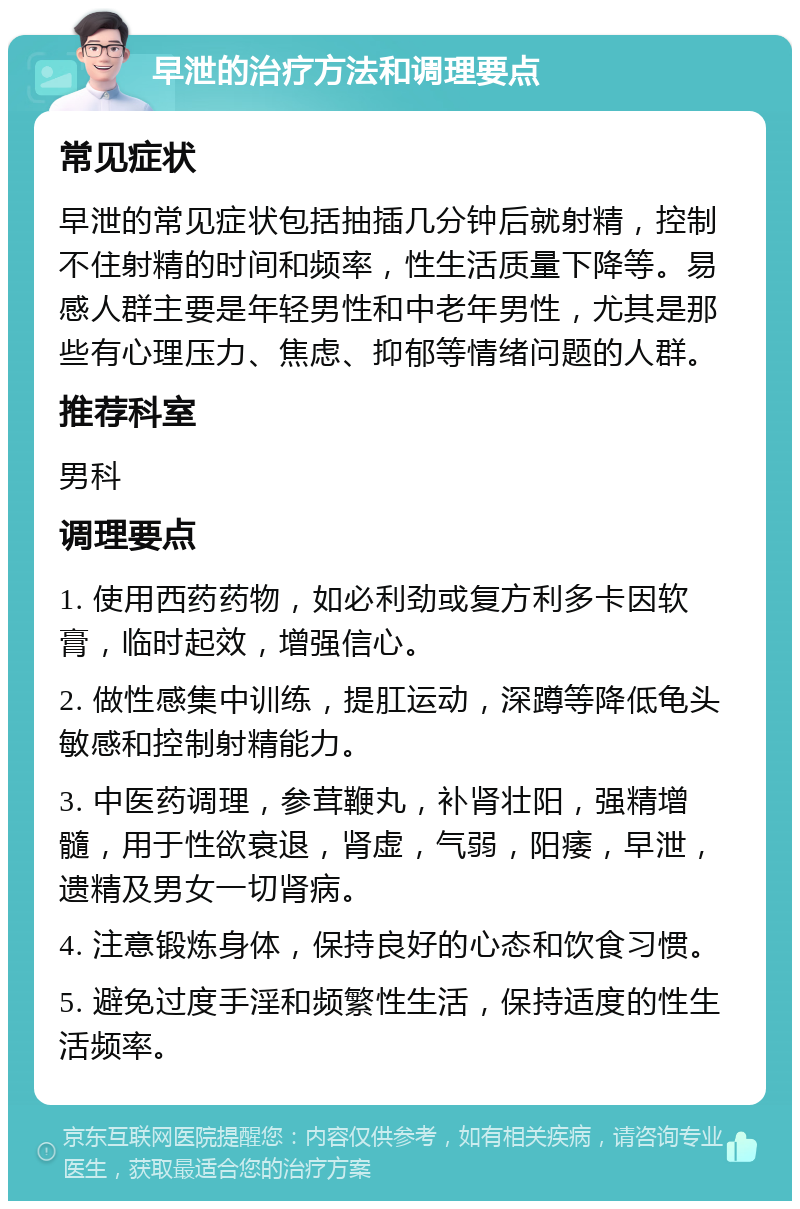 早泄的治疗方法和调理要点 常见症状 早泄的常见症状包括抽插几分钟后就射精，控制不住射精的时间和频率，性生活质量下降等。易感人群主要是年轻男性和中老年男性，尤其是那些有心理压力、焦虑、抑郁等情绪问题的人群。 推荐科室 男科 调理要点 1. 使用西药药物，如必利劲或复方利多卡因软膏，临时起效，增强信心。 2. 做性感集中训练，提肛运动，深蹲等降低龟头敏感和控制射精能力。 3. 中医药调理，参茸鞭丸，补肾壮阳，强精增髓，用于性欲衰退，肾虚，气弱，阳痿，早泄，遗精及男女一切肾病。 4. 注意锻炼身体，保持良好的心态和饮食习惯。 5. 避免过度手淫和频繁性生活，保持适度的性生活频率。