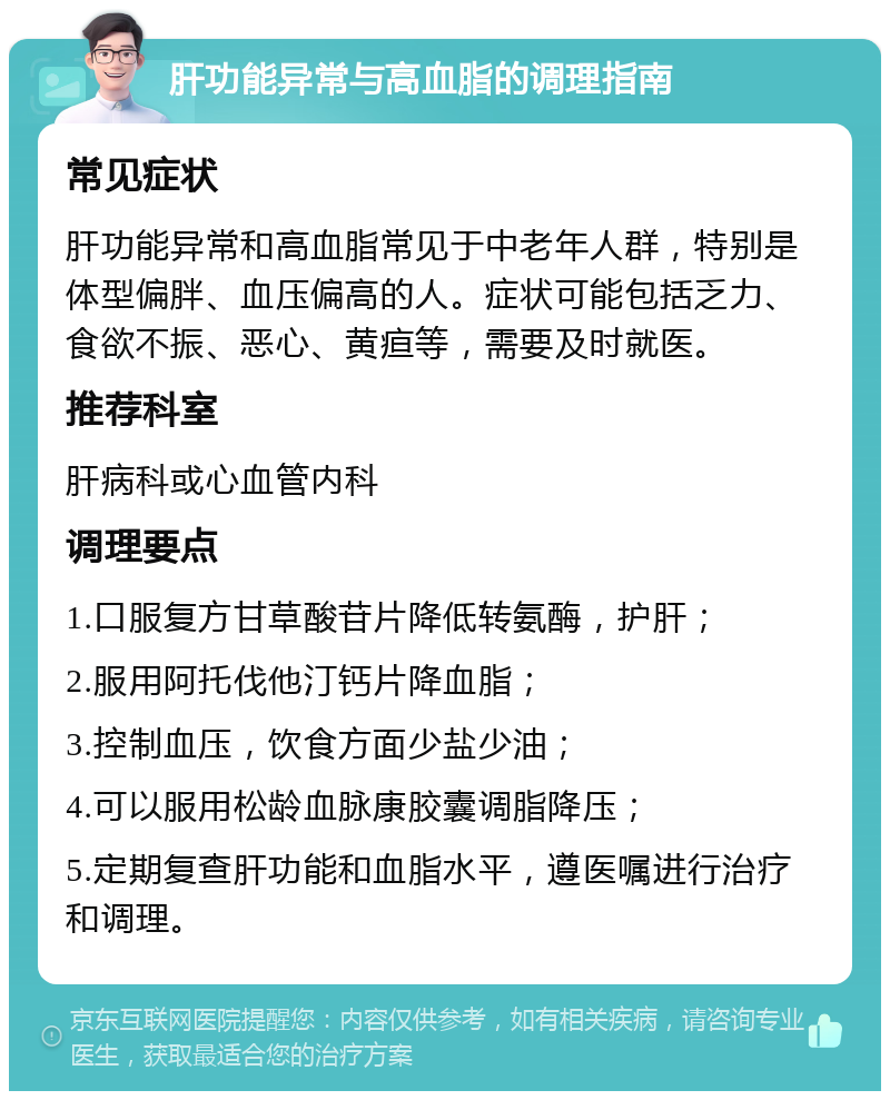 肝功能异常与高血脂的调理指南 常见症状 肝功能异常和高血脂常见于中老年人群，特别是体型偏胖、血压偏高的人。症状可能包括乏力、食欲不振、恶心、黄疸等，需要及时就医。 推荐科室 肝病科或心血管内科 调理要点 1.口服复方甘草酸苷片降低转氨酶，护肝； 2.服用阿托伐他汀钙片降血脂； 3.控制血压，饮食方面少盐少油； 4.可以服用松龄血脉康胶囊调脂降压； 5.定期复查肝功能和血脂水平，遵医嘱进行治疗和调理。