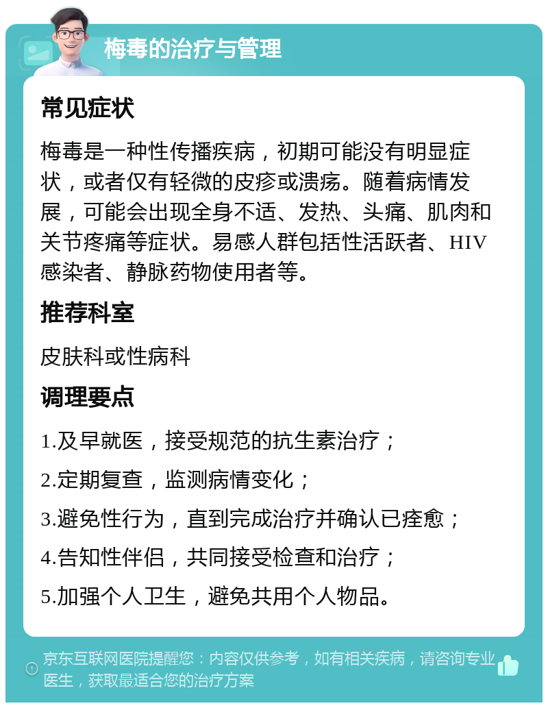 梅毒的治疗与管理 常见症状 梅毒是一种性传播疾病，初期可能没有明显症状，或者仅有轻微的皮疹或溃疡。随着病情发展，可能会出现全身不适、发热、头痛、肌肉和关节疼痛等症状。易感人群包括性活跃者、HIV感染者、静脉药物使用者等。 推荐科室 皮肤科或性病科 调理要点 1.及早就医，接受规范的抗生素治疗； 2.定期复查，监测病情变化； 3.避免性行为，直到完成治疗并确认已痊愈； 4.告知性伴侣，共同接受检查和治疗； 5.加强个人卫生，避免共用个人物品。