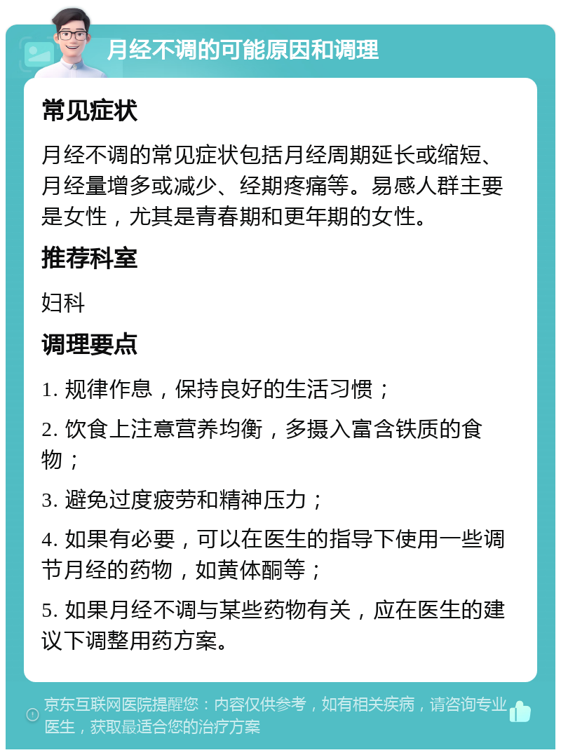 月经不调的可能原因和调理 常见症状 月经不调的常见症状包括月经周期延长或缩短、月经量增多或减少、经期疼痛等。易感人群主要是女性，尤其是青春期和更年期的女性。 推荐科室 妇科 调理要点 1. 规律作息，保持良好的生活习惯； 2. 饮食上注意营养均衡，多摄入富含铁质的食物； 3. 避免过度疲劳和精神压力； 4. 如果有必要，可以在医生的指导下使用一些调节月经的药物，如黄体酮等； 5. 如果月经不调与某些药物有关，应在医生的建议下调整用药方案。