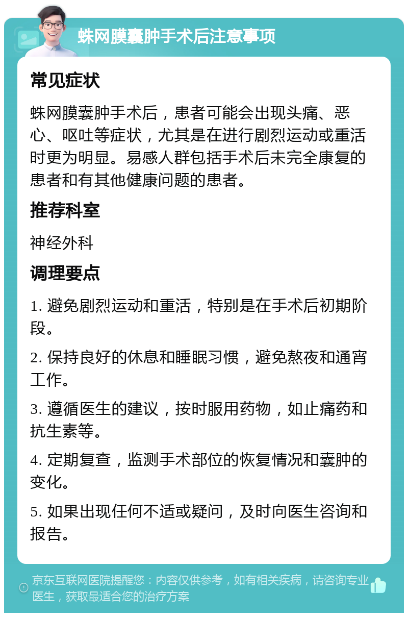 蛛网膜囊肿手术后注意事项 常见症状 蛛网膜囊肿手术后，患者可能会出现头痛、恶心、呕吐等症状，尤其是在进行剧烈运动或重活时更为明显。易感人群包括手术后未完全康复的患者和有其他健康问题的患者。 推荐科室 神经外科 调理要点 1. 避免剧烈运动和重活，特别是在手术后初期阶段。 2. 保持良好的休息和睡眠习惯，避免熬夜和通宵工作。 3. 遵循医生的建议，按时服用药物，如止痛药和抗生素等。 4. 定期复查，监测手术部位的恢复情况和囊肿的变化。 5. 如果出现任何不适或疑问，及时向医生咨询和报告。