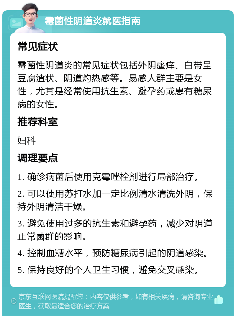 霉菌性阴道炎就医指南 常见症状 霉菌性阴道炎的常见症状包括外阴瘙痒、白带呈豆腐渣状、阴道灼热感等。易感人群主要是女性，尤其是经常使用抗生素、避孕药或患有糖尿病的女性。 推荐科室 妇科 调理要点 1. 确诊病菌后使用克霉唑栓剂进行局部治疗。 2. 可以使用苏打水加一定比例清水清洗外阴，保持外阴清洁干燥。 3. 避免使用过多的抗生素和避孕药，减少对阴道正常菌群的影响。 4. 控制血糖水平，预防糖尿病引起的阴道感染。 5. 保持良好的个人卫生习惯，避免交叉感染。