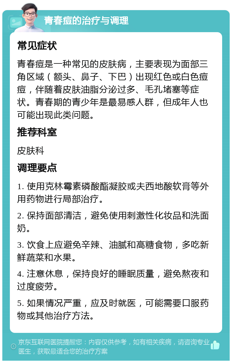 青春痘的治疗与调理 常见症状 青春痘是一种常见的皮肤病，主要表现为面部三角区域（额头、鼻子、下巴）出现红色或白色痘痘，伴随着皮肤油脂分泌过多、毛孔堵塞等症状。青春期的青少年是最易感人群，但成年人也可能出现此类问题。 推荐科室 皮肤科 调理要点 1. 使用克林霉素磷酸酯凝胶或夫西地酸软膏等外用药物进行局部治疗。 2. 保持面部清洁，避免使用刺激性化妆品和洗面奶。 3. 饮食上应避免辛辣、油腻和高糖食物，多吃新鲜蔬菜和水果。 4. 注意休息，保持良好的睡眠质量，避免熬夜和过度疲劳。 5. 如果情况严重，应及时就医，可能需要口服药物或其他治疗方法。