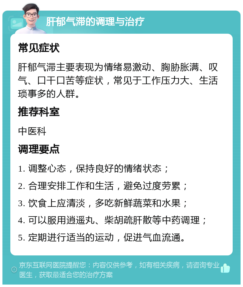 肝郁气滞的调理与治疗 常见症状 肝郁气滞主要表现为情绪易激动、胸胁胀满、叹气、口干口苦等症状，常见于工作压力大、生活琐事多的人群。 推荐科室 中医科 调理要点 1. 调整心态，保持良好的情绪状态； 2. 合理安排工作和生活，避免过度劳累； 3. 饮食上应清淡，多吃新鲜蔬菜和水果； 4. 可以服用逍遥丸、柴胡疏肝散等中药调理； 5. 定期进行适当的运动，促进气血流通。