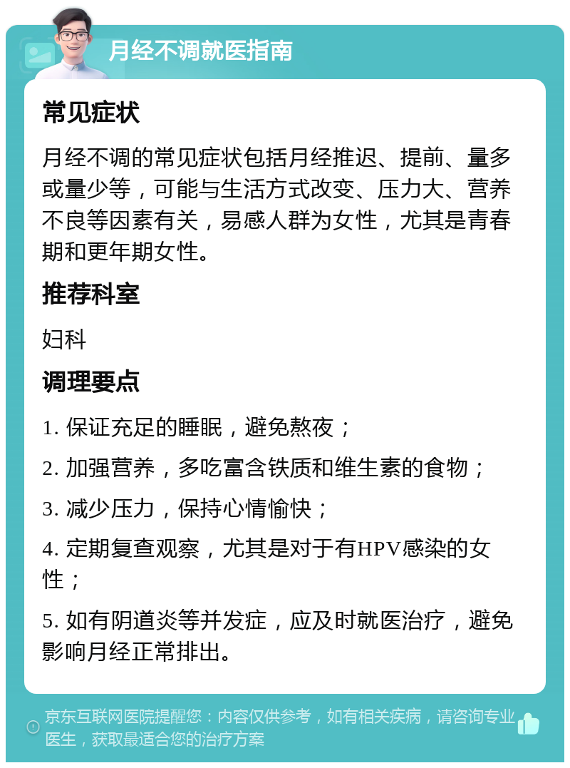 月经不调就医指南 常见症状 月经不调的常见症状包括月经推迟、提前、量多或量少等，可能与生活方式改变、压力大、营养不良等因素有关，易感人群为女性，尤其是青春期和更年期女性。 推荐科室 妇科 调理要点 1. 保证充足的睡眠，避免熬夜； 2. 加强营养，多吃富含铁质和维生素的食物； 3. 减少压力，保持心情愉快； 4. 定期复查观察，尤其是对于有HPV感染的女性； 5. 如有阴道炎等并发症，应及时就医治疗，避免影响月经正常排出。