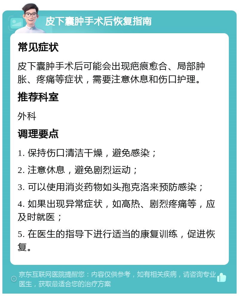 皮下囊肿手术后恢复指南 常见症状 皮下囊肿手术后可能会出现疤痕愈合、局部肿胀、疼痛等症状，需要注意休息和伤口护理。 推荐科室 外科 调理要点 1. 保持伤口清洁干燥，避免感染； 2. 注意休息，避免剧烈运动； 3. 可以使用消炎药物如头孢克洛来预防感染； 4. 如果出现异常症状，如高热、剧烈疼痛等，应及时就医； 5. 在医生的指导下进行适当的康复训练，促进恢复。