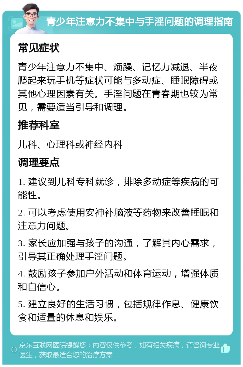 青少年注意力不集中与手淫问题的调理指南 常见症状 青少年注意力不集中、烦躁、记忆力减退、半夜爬起来玩手机等症状可能与多动症、睡眠障碍或其他心理因素有关。手淫问题在青春期也较为常见，需要适当引导和调理。 推荐科室 儿科、心理科或神经内科 调理要点 1. 建议到儿科专科就诊，排除多动症等疾病的可能性。 2. 可以考虑使用安神补脑液等药物来改善睡眠和注意力问题。 3. 家长应加强与孩子的沟通，了解其内心需求，引导其正确处理手淫问题。 4. 鼓励孩子参加户外活动和体育运动，增强体质和自信心。 5. 建立良好的生活习惯，包括规律作息、健康饮食和适量的休息和娱乐。