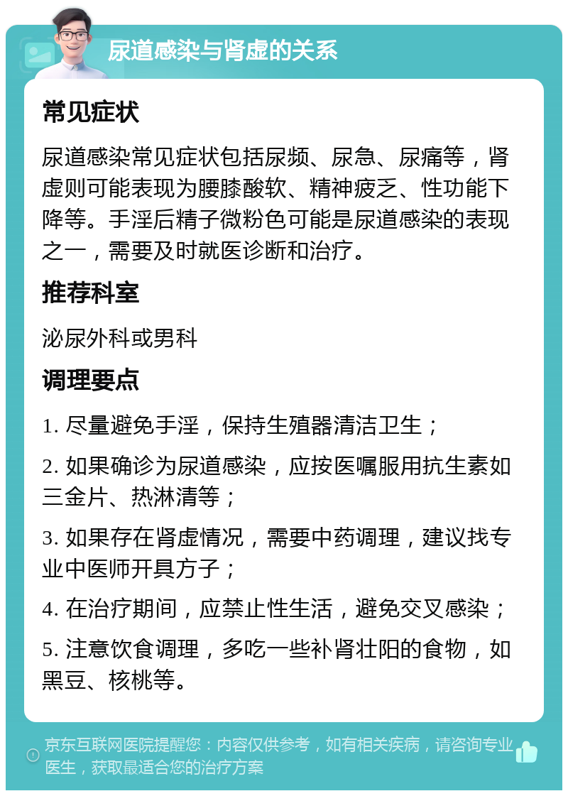 尿道感染与肾虚的关系 常见症状 尿道感染常见症状包括尿频、尿急、尿痛等，肾虚则可能表现为腰膝酸软、精神疲乏、性功能下降等。手淫后精子微粉色可能是尿道感染的表现之一，需要及时就医诊断和治疗。 推荐科室 泌尿外科或男科 调理要点 1. 尽量避免手淫，保持生殖器清洁卫生； 2. 如果确诊为尿道感染，应按医嘱服用抗生素如三金片、热淋清等； 3. 如果存在肾虚情况，需要中药调理，建议找专业中医师开具方子； 4. 在治疗期间，应禁止性生活，避免交叉感染； 5. 注意饮食调理，多吃一些补肾壮阳的食物，如黑豆、核桃等。