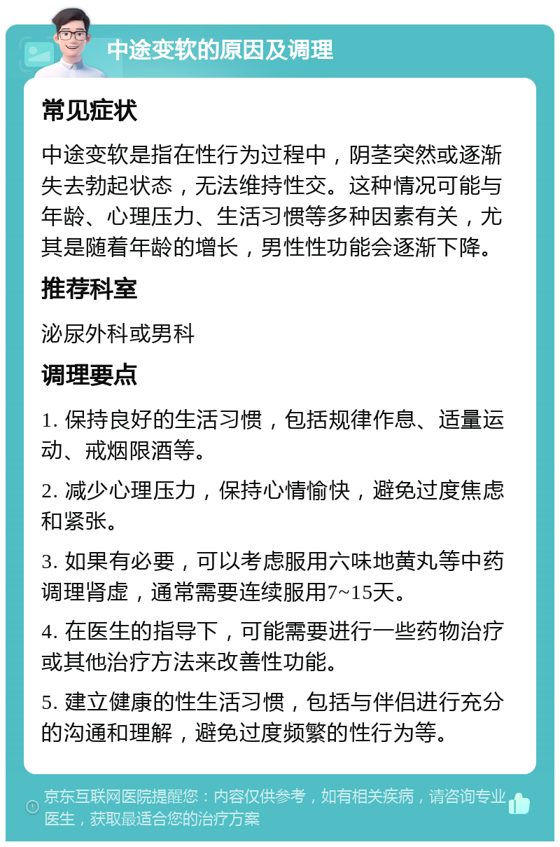 中途变软的原因及调理 常见症状 中途变软是指在性行为过程中，阴茎突然或逐渐失去勃起状态，无法维持性交。这种情况可能与年龄、心理压力、生活习惯等多种因素有关，尤其是随着年龄的增长，男性性功能会逐渐下降。 推荐科室 泌尿外科或男科 调理要点 1. 保持良好的生活习惯，包括规律作息、适量运动、戒烟限酒等。 2. 减少心理压力，保持心情愉快，避免过度焦虑和紧张。 3. 如果有必要，可以考虑服用六味地黄丸等中药调理肾虚，通常需要连续服用7~15天。 4. 在医生的指导下，可能需要进行一些药物治疗或其他治疗方法来改善性功能。 5. 建立健康的性生活习惯，包括与伴侣进行充分的沟通和理解，避免过度频繁的性行为等。