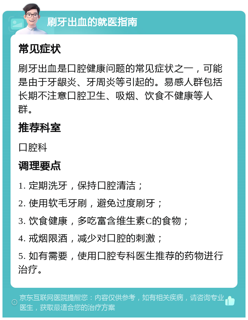 刷牙出血的就医指南 常见症状 刷牙出血是口腔健康问题的常见症状之一，可能是由于牙龈炎、牙周炎等引起的。易感人群包括长期不注意口腔卫生、吸烟、饮食不健康等人群。 推荐科室 口腔科 调理要点 1. 定期洗牙，保持口腔清洁； 2. 使用软毛牙刷，避免过度刷牙； 3. 饮食健康，多吃富含维生素C的食物； 4. 戒烟限酒，减少对口腔的刺激； 5. 如有需要，使用口腔专科医生推荐的药物进行治疗。