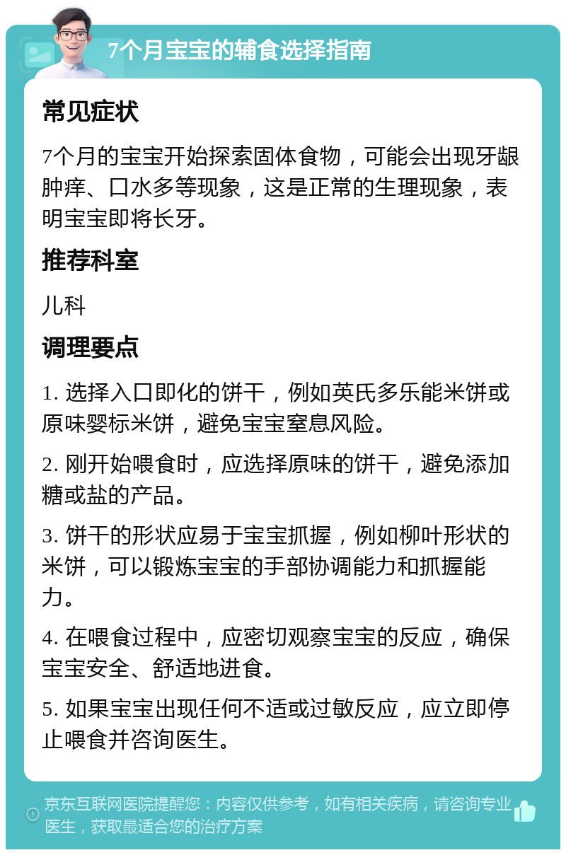 7个月宝宝的辅食选择指南 常见症状 7个月的宝宝开始探索固体食物，可能会出现牙龈肿痒、口水多等现象，这是正常的生理现象，表明宝宝即将长牙。 推荐科室 儿科 调理要点 1. 选择入口即化的饼干，例如英氏多乐能米饼或原味婴标米饼，避免宝宝窒息风险。 2. 刚开始喂食时，应选择原味的饼干，避免添加糖或盐的产品。 3. 饼干的形状应易于宝宝抓握，例如柳叶形状的米饼，可以锻炼宝宝的手部协调能力和抓握能力。 4. 在喂食过程中，应密切观察宝宝的反应，确保宝宝安全、舒适地进食。 5. 如果宝宝出现任何不适或过敏反应，应立即停止喂食并咨询医生。