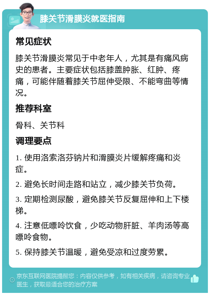 膝关节滑膜炎就医指南 常见症状 膝关节滑膜炎常见于中老年人，尤其是有痛风病史的患者。主要症状包括膝盖肿胀、红肿、疼痛，可能伴随着膝关节屈伸受限、不能弯曲等情况。 推荐科室 骨科、关节科 调理要点 1. 使用洛索洛芬钠片和滑膜炎片缓解疼痛和炎症。 2. 避免长时间走路和站立，减少膝关节负荷。 3. 定期检测尿酸，避免膝关节反复屈伸和上下楼梯。 4. 注意低嘌呤饮食，少吃动物肝脏、羊肉汤等高嘌呤食物。 5. 保持膝关节温暖，避免受凉和过度劳累。