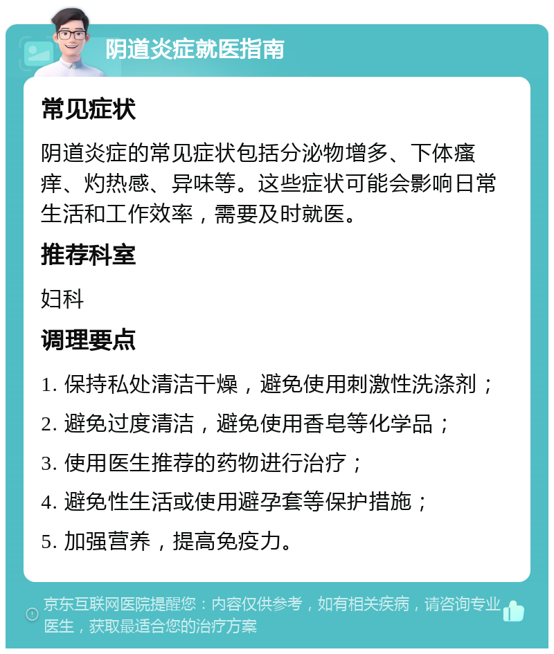 阴道炎症就医指南 常见症状 阴道炎症的常见症状包括分泌物增多、下体瘙痒、灼热感、异味等。这些症状可能会影响日常生活和工作效率，需要及时就医。 推荐科室 妇科 调理要点 1. 保持私处清洁干燥，避免使用刺激性洗涤剂； 2. 避免过度清洁，避免使用香皂等化学品； 3. 使用医生推荐的药物进行治疗； 4. 避免性生活或使用避孕套等保护措施； 5. 加强营养，提高免疫力。