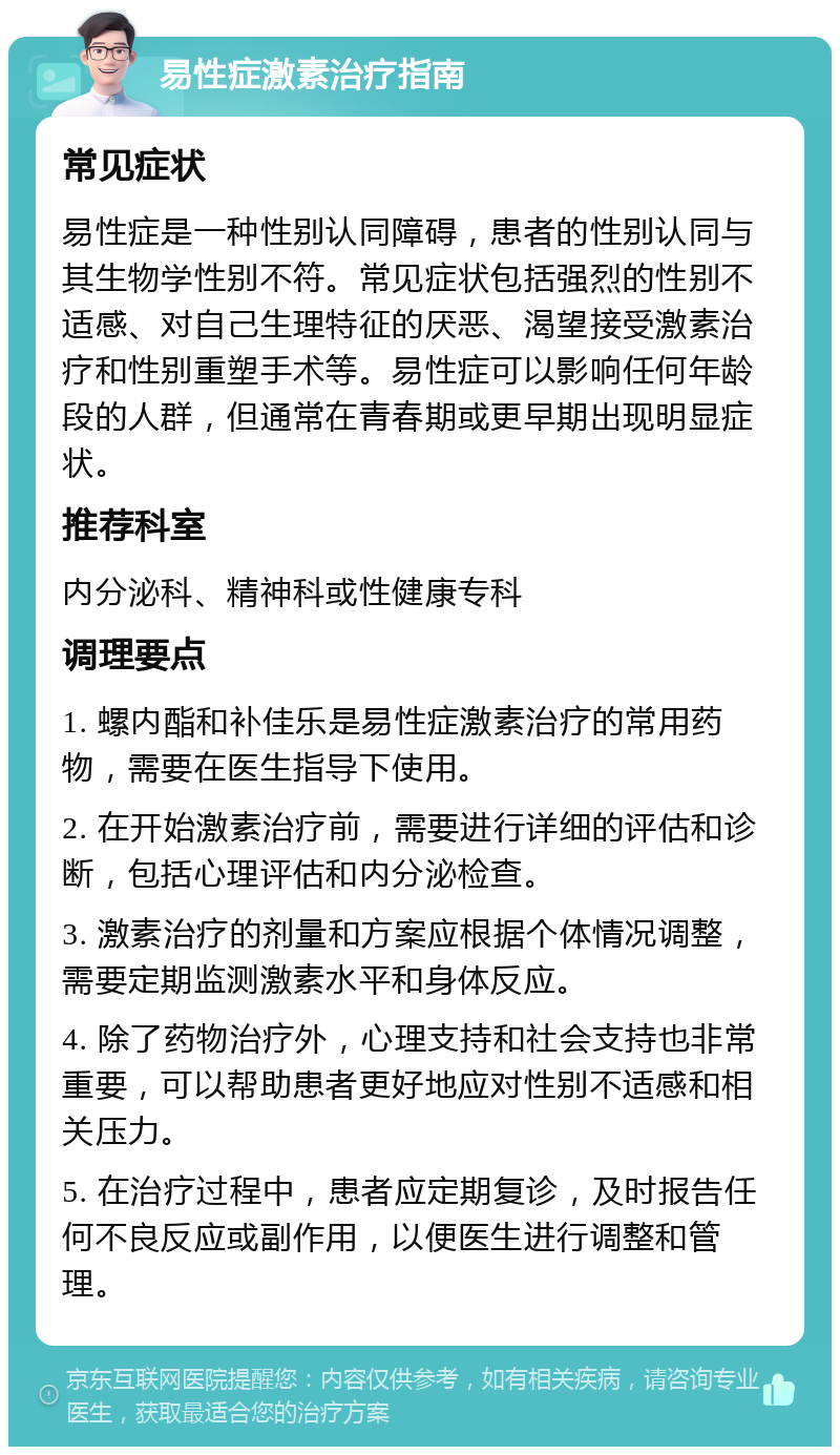 易性症激素治疗指南 常见症状 易性症是一种性别认同障碍，患者的性别认同与其生物学性别不符。常见症状包括强烈的性别不适感、对自己生理特征的厌恶、渴望接受激素治疗和性别重塑手术等。易性症可以影响任何年龄段的人群，但通常在青春期或更早期出现明显症状。 推荐科室 内分泌科、精神科或性健康专科 调理要点 1. 螺内酯和补佳乐是易性症激素治疗的常用药物，需要在医生指导下使用。 2. 在开始激素治疗前，需要进行详细的评估和诊断，包括心理评估和内分泌检查。 3. 激素治疗的剂量和方案应根据个体情况调整，需要定期监测激素水平和身体反应。 4. 除了药物治疗外，心理支持和社会支持也非常重要，可以帮助患者更好地应对性别不适感和相关压力。 5. 在治疗过程中，患者应定期复诊，及时报告任何不良反应或副作用，以便医生进行调整和管理。