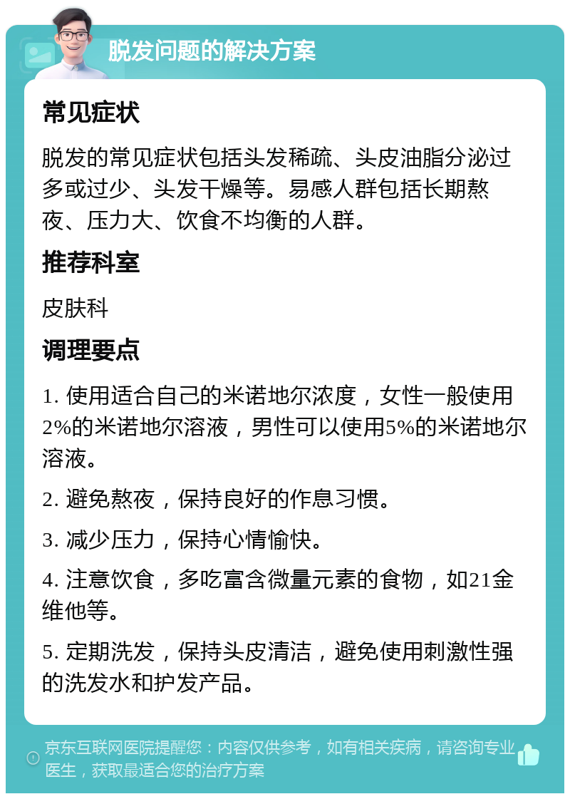 脱发问题的解决方案 常见症状 脱发的常见症状包括头发稀疏、头皮油脂分泌过多或过少、头发干燥等。易感人群包括长期熬夜、压力大、饮食不均衡的人群。 推荐科室 皮肤科 调理要点 1. 使用适合自己的米诺地尔浓度，女性一般使用2%的米诺地尔溶液，男性可以使用5%的米诺地尔溶液。 2. 避免熬夜，保持良好的作息习惯。 3. 减少压力，保持心情愉快。 4. 注意饮食，多吃富含微量元素的食物，如21金维他等。 5. 定期洗发，保持头皮清洁，避免使用刺激性强的洗发水和护发产品。