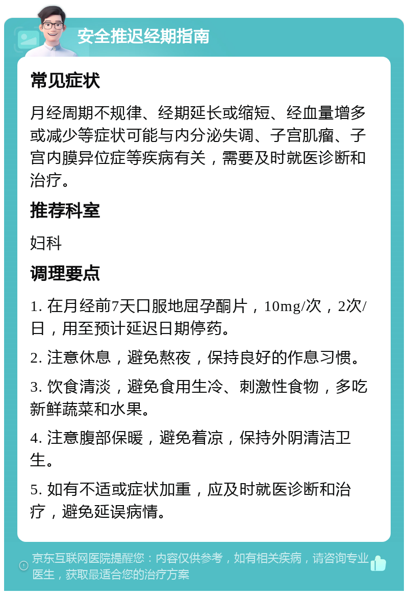 安全推迟经期指南 常见症状 月经周期不规律、经期延长或缩短、经血量增多或减少等症状可能与内分泌失调、子宫肌瘤、子宫内膜异位症等疾病有关，需要及时就医诊断和治疗。 推荐科室 妇科 调理要点 1. 在月经前7天口服地屈孕酮片，10mg/次，2次/日，用至预计延迟日期停药。 2. 注意休息，避免熬夜，保持良好的作息习惯。 3. 饮食清淡，避免食用生冷、刺激性食物，多吃新鲜蔬菜和水果。 4. 注意腹部保暖，避免着凉，保持外阴清洁卫生。 5. 如有不适或症状加重，应及时就医诊断和治疗，避免延误病情。