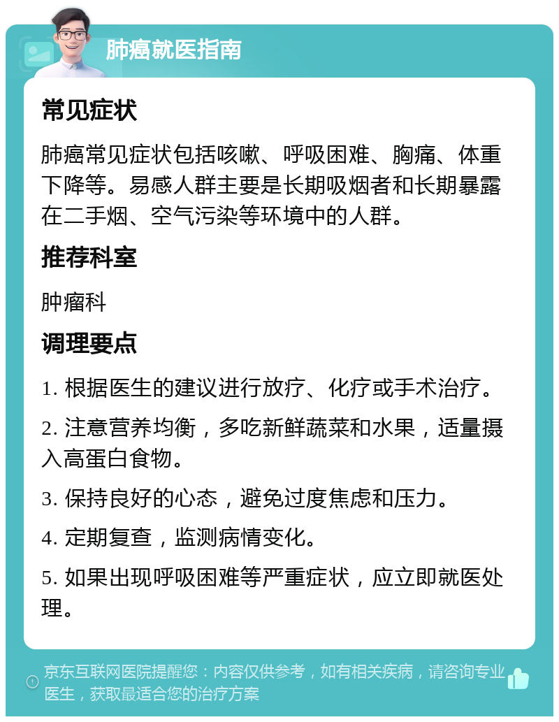 肺癌就医指南 常见症状 肺癌常见症状包括咳嗽、呼吸困难、胸痛、体重下降等。易感人群主要是长期吸烟者和长期暴露在二手烟、空气污染等环境中的人群。 推荐科室 肿瘤科 调理要点 1. 根据医生的建议进行放疗、化疗或手术治疗。 2. 注意营养均衡，多吃新鲜蔬菜和水果，适量摄入高蛋白食物。 3. 保持良好的心态，避免过度焦虑和压力。 4. 定期复查，监测病情变化。 5. 如果出现呼吸困难等严重症状，应立即就医处理。