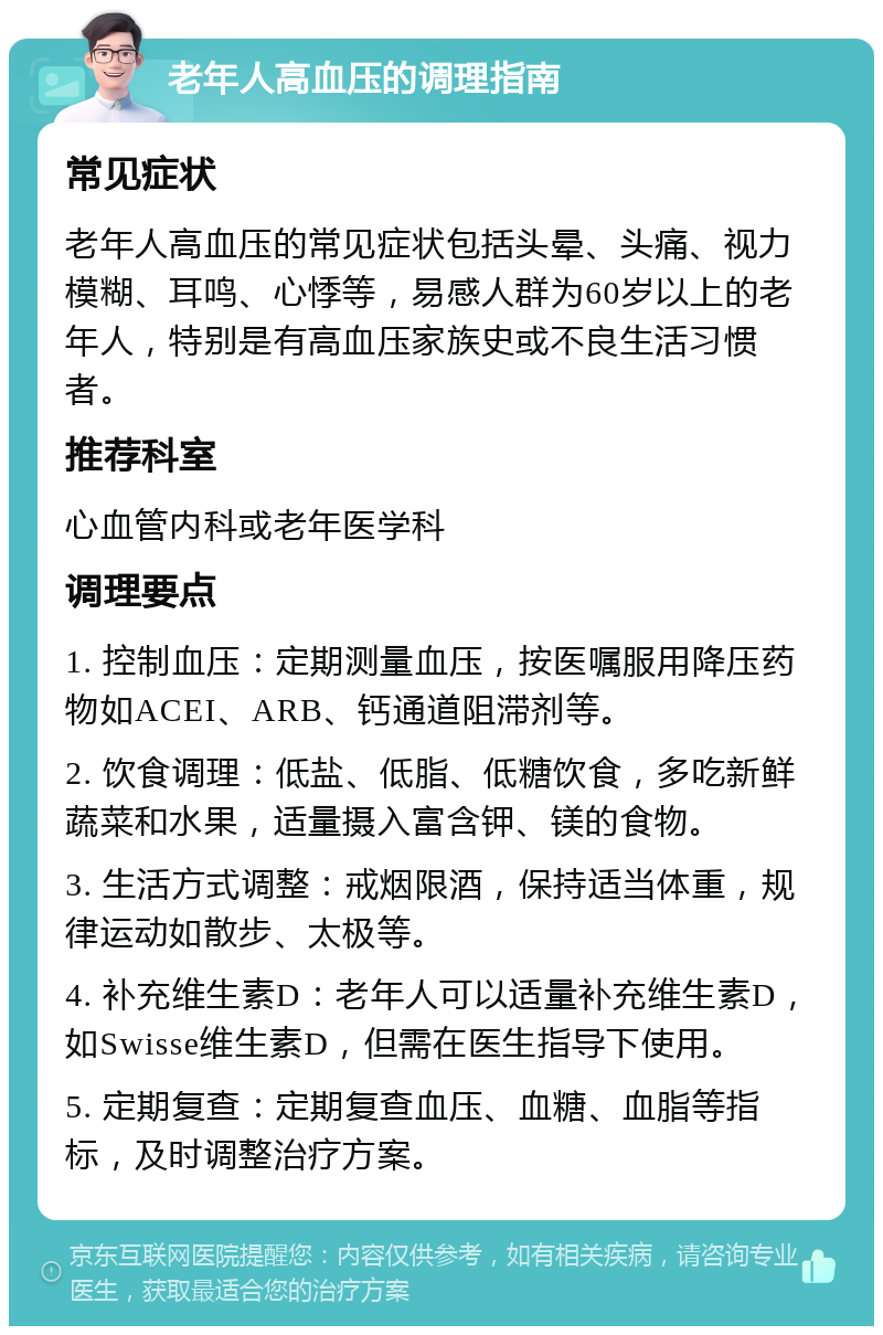 老年人高血压的调理指南 常见症状 老年人高血压的常见症状包括头晕、头痛、视力模糊、耳鸣、心悸等，易感人群为60岁以上的老年人，特别是有高血压家族史或不良生活习惯者。 推荐科室 心血管内科或老年医学科 调理要点 1. 控制血压：定期测量血压，按医嘱服用降压药物如ACEI、ARB、钙通道阻滞剂等。 2. 饮食调理：低盐、低脂、低糖饮食，多吃新鲜蔬菜和水果，适量摄入富含钾、镁的食物。 3. 生活方式调整：戒烟限酒，保持适当体重，规律运动如散步、太极等。 4. 补充维生素D：老年人可以适量补充维生素D，如Swisse维生素D，但需在医生指导下使用。 5. 定期复查：定期复查血压、血糖、血脂等指标，及时调整治疗方案。