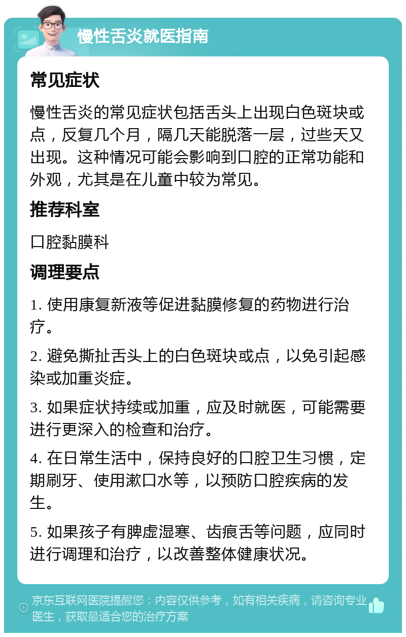 慢性舌炎就医指南 常见症状 慢性舌炎的常见症状包括舌头上出现白色斑块或点，反复几个月，隔几天能脱落一层，过些天又出现。这种情况可能会影响到口腔的正常功能和外观，尤其是在儿童中较为常见。 推荐科室 口腔黏膜科 调理要点 1. 使用康复新液等促进黏膜修复的药物进行治疗。 2. 避免撕扯舌头上的白色斑块或点，以免引起感染或加重炎症。 3. 如果症状持续或加重，应及时就医，可能需要进行更深入的检查和治疗。 4. 在日常生活中，保持良好的口腔卫生习惯，定期刷牙、使用漱口水等，以预防口腔疾病的发生。 5. 如果孩子有脾虚湿寒、齿痕舌等问题，应同时进行调理和治疗，以改善整体健康状况。