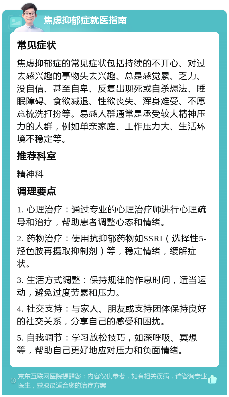 焦虑抑郁症就医指南 常见症状 焦虑抑郁症的常见症状包括持续的不开心、对过去感兴趣的事物失去兴趣、总是感觉累、乏力、没自信、甚至自卑、反复出现死或自杀想法、睡眠障碍、食欲减退、性欲丧失、浑身难受、不愿意梳洗打扮等。易感人群通常是承受较大精神压力的人群，例如单亲家庭、工作压力大、生活环境不稳定等。 推荐科室 精神科 调理要点 1. 心理治疗：通过专业的心理治疗师进行心理疏导和治疗，帮助患者调整心态和情绪。 2. 药物治疗：使用抗抑郁药物如SSRI（选择性5-羟色胺再摄取抑制剂）等，稳定情绪，缓解症状。 3. 生活方式调整：保持规律的作息时间，适当运动，避免过度劳累和压力。 4. 社交支持：与家人、朋友或支持团体保持良好的社交关系，分享自己的感受和困扰。 5. 自我调节：学习放松技巧，如深呼吸、冥想等，帮助自己更好地应对压力和负面情绪。