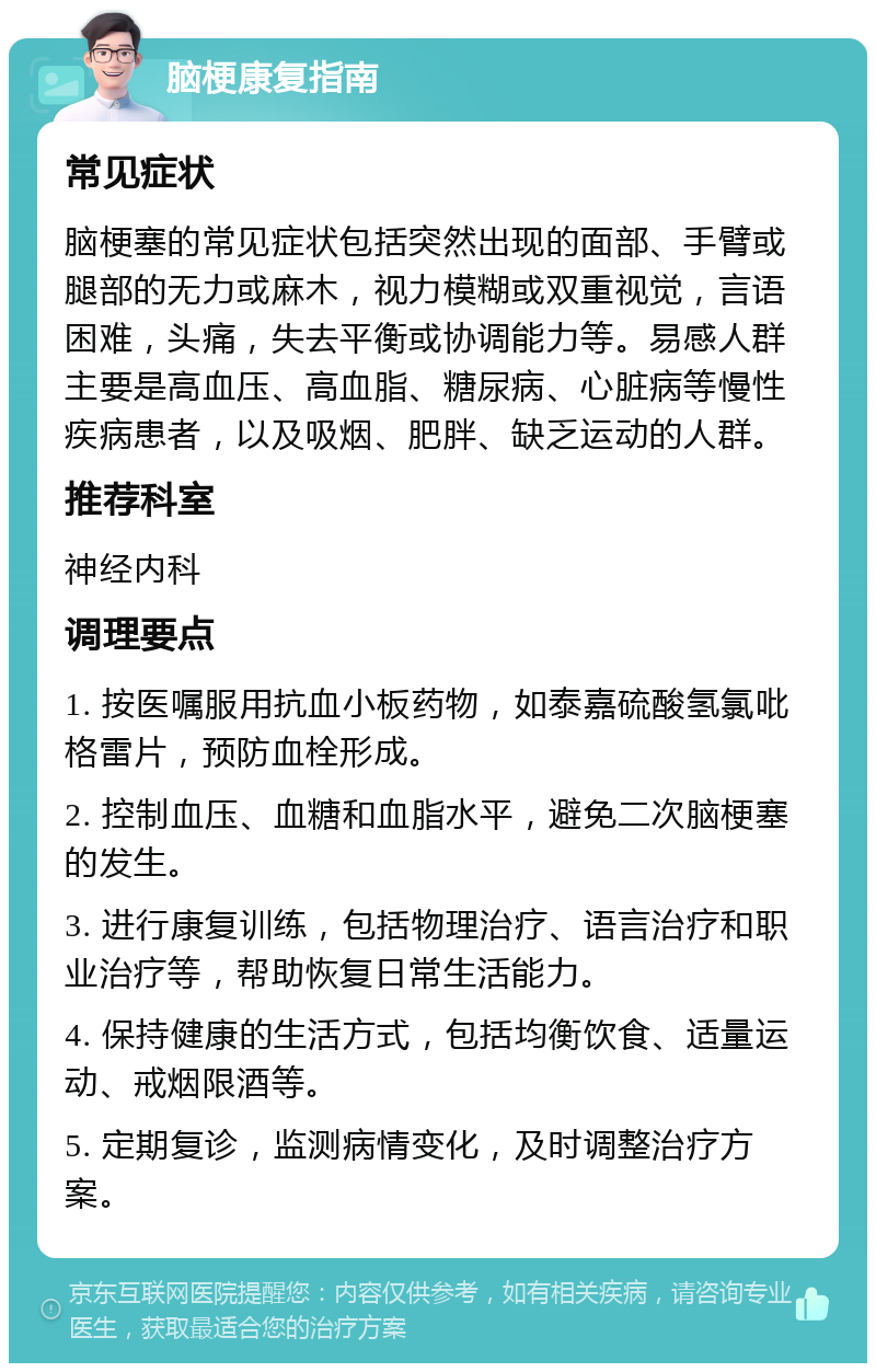 脑梗康复指南 常见症状 脑梗塞的常见症状包括突然出现的面部、手臂或腿部的无力或麻木，视力模糊或双重视觉，言语困难，头痛，失去平衡或协调能力等。易感人群主要是高血压、高血脂、糖尿病、心脏病等慢性疾病患者，以及吸烟、肥胖、缺乏运动的人群。 推荐科室 神经内科 调理要点 1. 按医嘱服用抗血小板药物，如泰嘉硫酸氢氯吡格雷片，预防血栓形成。 2. 控制血压、血糖和血脂水平，避免二次脑梗塞的发生。 3. 进行康复训练，包括物理治疗、语言治疗和职业治疗等，帮助恢复日常生活能力。 4. 保持健康的生活方式，包括均衡饮食、适量运动、戒烟限酒等。 5. 定期复诊，监测病情变化，及时调整治疗方案。