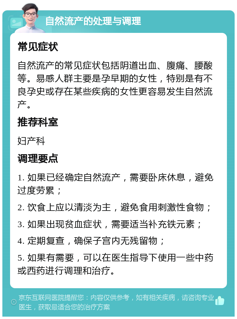 自然流产的处理与调理 常见症状 自然流产的常见症状包括阴道出血、腹痛、腰酸等。易感人群主要是孕早期的女性，特别是有不良孕史或存在某些疾病的女性更容易发生自然流产。 推荐科室 妇产科 调理要点 1. 如果已经确定自然流产，需要卧床休息，避免过度劳累； 2. 饮食上应以清淡为主，避免食用刺激性食物； 3. 如果出现贫血症状，需要适当补充铁元素； 4. 定期复查，确保子宫内无残留物； 5. 如果有需要，可以在医生指导下使用一些中药或西药进行调理和治疗。