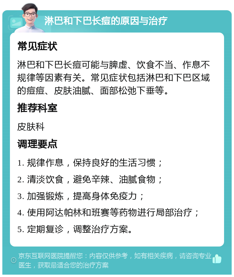 淋巴和下巴长痘的原因与治疗 常见症状 淋巴和下巴长痘可能与脾虚、饮食不当、作息不规律等因素有关。常见症状包括淋巴和下巴区域的痘痘、皮肤油腻、面部松弛下垂等。 推荐科室 皮肤科 调理要点 1. 规律作息，保持良好的生活习惯； 2. 清淡饮食，避免辛辣、油腻食物； 3. 加强锻炼，提高身体免疫力； 4. 使用阿达帕林和班赛等药物进行局部治疗； 5. 定期复诊，调整治疗方案。