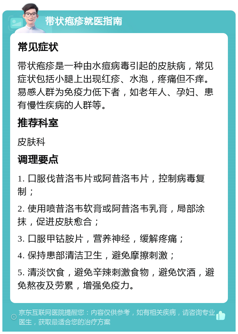 带状疱疹就医指南 常见症状 带状疱疹是一种由水痘病毒引起的皮肤病，常见症状包括小腿上出现红疹、水泡，疼痛但不痒。易感人群为免疫力低下者，如老年人、孕妇、患有慢性疾病的人群等。 推荐科室 皮肤科 调理要点 1. 口服伐昔洛韦片或阿昔洛韦片，控制病毒复制； 2. 使用喷昔洛韦软膏或阿昔洛韦乳膏，局部涂抹，促进皮肤愈合； 3. 口服甲钴胺片，营养神经，缓解疼痛； 4. 保持患部清洁卫生，避免摩擦刺激； 5. 清淡饮食，避免辛辣刺激食物，避免饮酒，避免熬夜及劳累，增强免疫力。