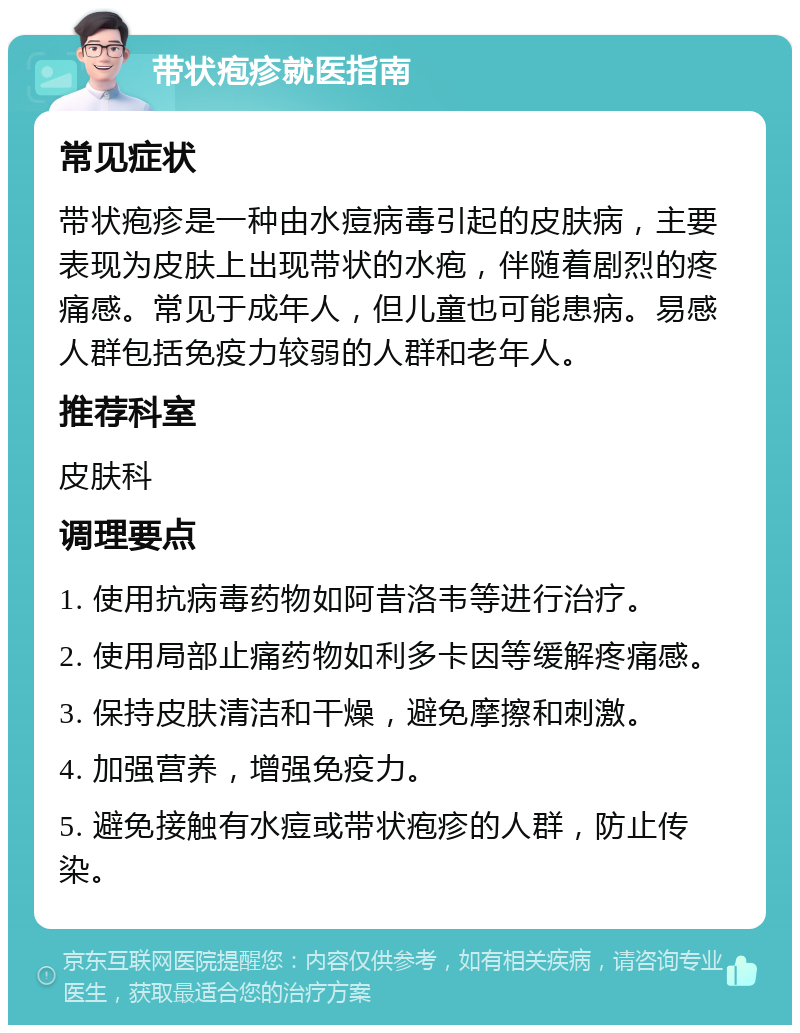 带状疱疹就医指南 常见症状 带状疱疹是一种由水痘病毒引起的皮肤病，主要表现为皮肤上出现带状的水疱，伴随着剧烈的疼痛感。常见于成年人，但儿童也可能患病。易感人群包括免疫力较弱的人群和老年人。 推荐科室 皮肤科 调理要点 1. 使用抗病毒药物如阿昔洛韦等进行治疗。 2. 使用局部止痛药物如利多卡因等缓解疼痛感。 3. 保持皮肤清洁和干燥，避免摩擦和刺激。 4. 加强营养，增强免疫力。 5. 避免接触有水痘或带状疱疹的人群，防止传染。