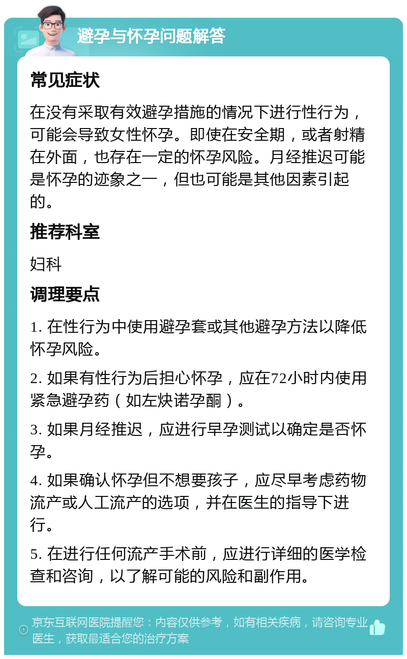 避孕与怀孕问题解答 常见症状 在没有采取有效避孕措施的情况下进行性行为，可能会导致女性怀孕。即使在安全期，或者射精在外面，也存在一定的怀孕风险。月经推迟可能是怀孕的迹象之一，但也可能是其他因素引起的。 推荐科室 妇科 调理要点 1. 在性行为中使用避孕套或其他避孕方法以降低怀孕风险。 2. 如果有性行为后担心怀孕，应在72小时内使用紧急避孕药（如左炔诺孕酮）。 3. 如果月经推迟，应进行早孕测试以确定是否怀孕。 4. 如果确认怀孕但不想要孩子，应尽早考虑药物流产或人工流产的选项，并在医生的指导下进行。 5. 在进行任何流产手术前，应进行详细的医学检查和咨询，以了解可能的风险和副作用。