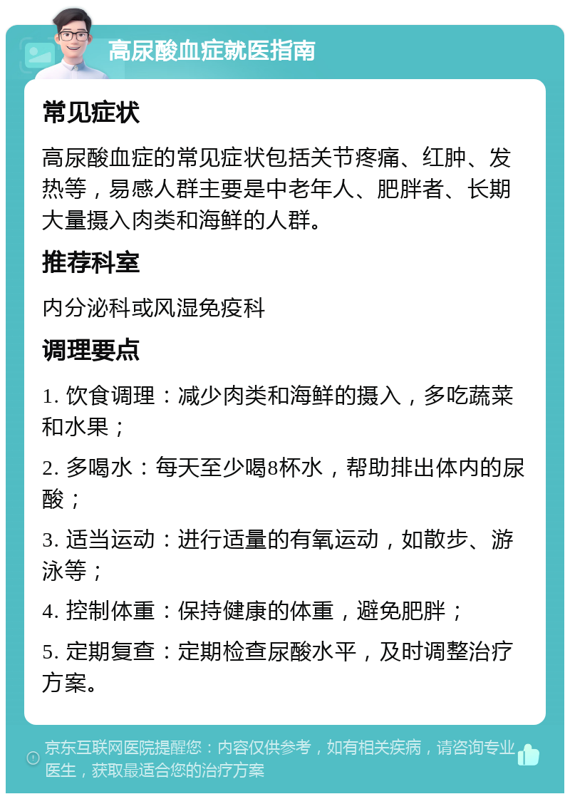 高尿酸血症就医指南 常见症状 高尿酸血症的常见症状包括关节疼痛、红肿、发热等，易感人群主要是中老年人、肥胖者、长期大量摄入肉类和海鲜的人群。 推荐科室 内分泌科或风湿免疫科 调理要点 1. 饮食调理：减少肉类和海鲜的摄入，多吃蔬菜和水果； 2. 多喝水：每天至少喝8杯水，帮助排出体内的尿酸； 3. 适当运动：进行适量的有氧运动，如散步、游泳等； 4. 控制体重：保持健康的体重，避免肥胖； 5. 定期复查：定期检查尿酸水平，及时调整治疗方案。