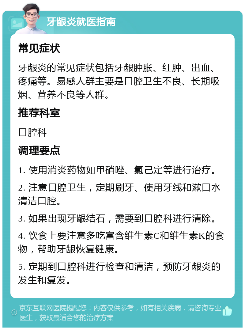 牙龈炎就医指南 常见症状 牙龈炎的常见症状包括牙龈肿胀、红肿、出血、疼痛等。易感人群主要是口腔卫生不良、长期吸烟、营养不良等人群。 推荐科室 口腔科 调理要点 1. 使用消炎药物如甲硝唑、氯己定等进行治疗。 2. 注意口腔卫生，定期刷牙、使用牙线和漱口水清洁口腔。 3. 如果出现牙龈结石，需要到口腔科进行清除。 4. 饮食上要注意多吃富含维生素C和维生素K的食物，帮助牙龈恢复健康。 5. 定期到口腔科进行检查和清洁，预防牙龈炎的发生和复发。