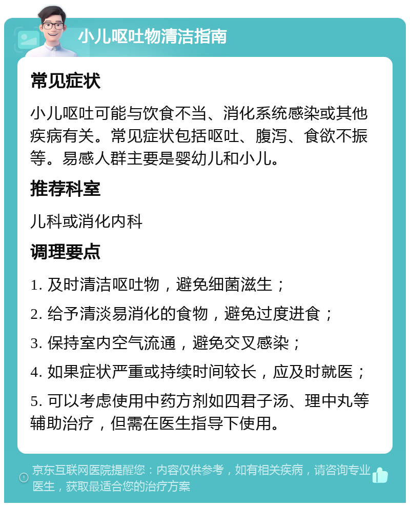 小儿呕吐物清洁指南 常见症状 小儿呕吐可能与饮食不当、消化系统感染或其他疾病有关。常见症状包括呕吐、腹泻、食欲不振等。易感人群主要是婴幼儿和小儿。 推荐科室 儿科或消化内科 调理要点 1. 及时清洁呕吐物，避免细菌滋生； 2. 给予清淡易消化的食物，避免过度进食； 3. 保持室内空气流通，避免交叉感染； 4. 如果症状严重或持续时间较长，应及时就医； 5. 可以考虑使用中药方剂如四君子汤、理中丸等辅助治疗，但需在医生指导下使用。