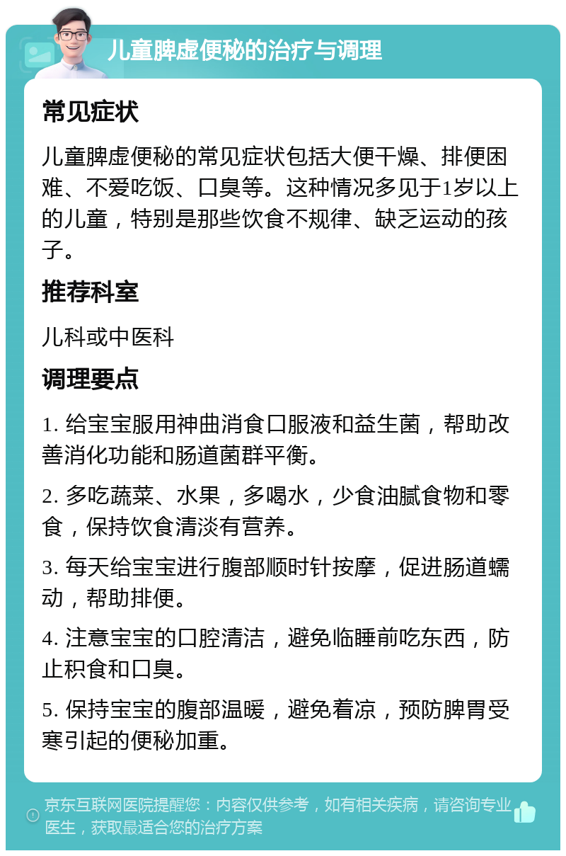 儿童脾虚便秘的治疗与调理 常见症状 儿童脾虚便秘的常见症状包括大便干燥、排便困难、不爱吃饭、口臭等。这种情况多见于1岁以上的儿童，特别是那些饮食不规律、缺乏运动的孩子。 推荐科室 儿科或中医科 调理要点 1. 给宝宝服用神曲消食口服液和益生菌，帮助改善消化功能和肠道菌群平衡。 2. 多吃蔬菜、水果，多喝水，少食油腻食物和零食，保持饮食清淡有营养。 3. 每天给宝宝进行腹部顺时针按摩，促进肠道蠕动，帮助排便。 4. 注意宝宝的口腔清洁，避免临睡前吃东西，防止积食和口臭。 5. 保持宝宝的腹部温暖，避免着凉，预防脾胃受寒引起的便秘加重。