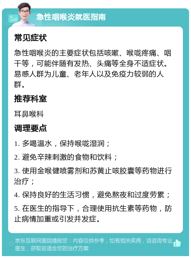 急性咽喉炎就医指南 常见症状 急性咽喉炎的主要症状包括咳嗽、喉咙疼痛、咽干等，可能伴随有发热、头痛等全身不适症状。易感人群为儿童、老年人以及免疫力较弱的人群。 推荐科室 耳鼻喉科 调理要点 1. 多喝温水，保持喉咙湿润； 2. 避免辛辣刺激的食物和饮料； 3. 使用金喉健喷雾剂和苏黄止咳胶囊等药物进行治疗； 4. 保持良好的生活习惯，避免熬夜和过度劳累； 5. 在医生的指导下，合理使用抗生素等药物，防止病情加重或引发并发症。