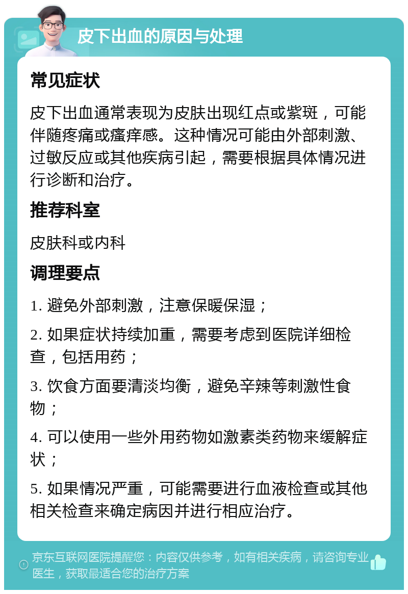 皮下出血的原因与处理 常见症状 皮下出血通常表现为皮肤出现红点或紫斑，可能伴随疼痛或瘙痒感。这种情况可能由外部刺激、过敏反应或其他疾病引起，需要根据具体情况进行诊断和治疗。 推荐科室 皮肤科或内科 调理要点 1. 避免外部刺激，注意保暖保湿； 2. 如果症状持续加重，需要考虑到医院详细检查，包括用药； 3. 饮食方面要清淡均衡，避免辛辣等刺激性食物； 4. 可以使用一些外用药物如激素类药物来缓解症状； 5. 如果情况严重，可能需要进行血液检查或其他相关检查来确定病因并进行相应治疗。