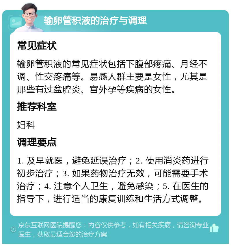 输卵管积液的治疗与调理 常见症状 输卵管积液的常见症状包括下腹部疼痛、月经不调、性交疼痛等。易感人群主要是女性，尤其是那些有过盆腔炎、宫外孕等疾病的女性。 推荐科室 妇科 调理要点 1. 及早就医，避免延误治疗；2. 使用消炎药进行初步治疗；3. 如果药物治疗无效，可能需要手术治疗；4. 注意个人卫生，避免感染；5. 在医生的指导下，进行适当的康复训练和生活方式调整。