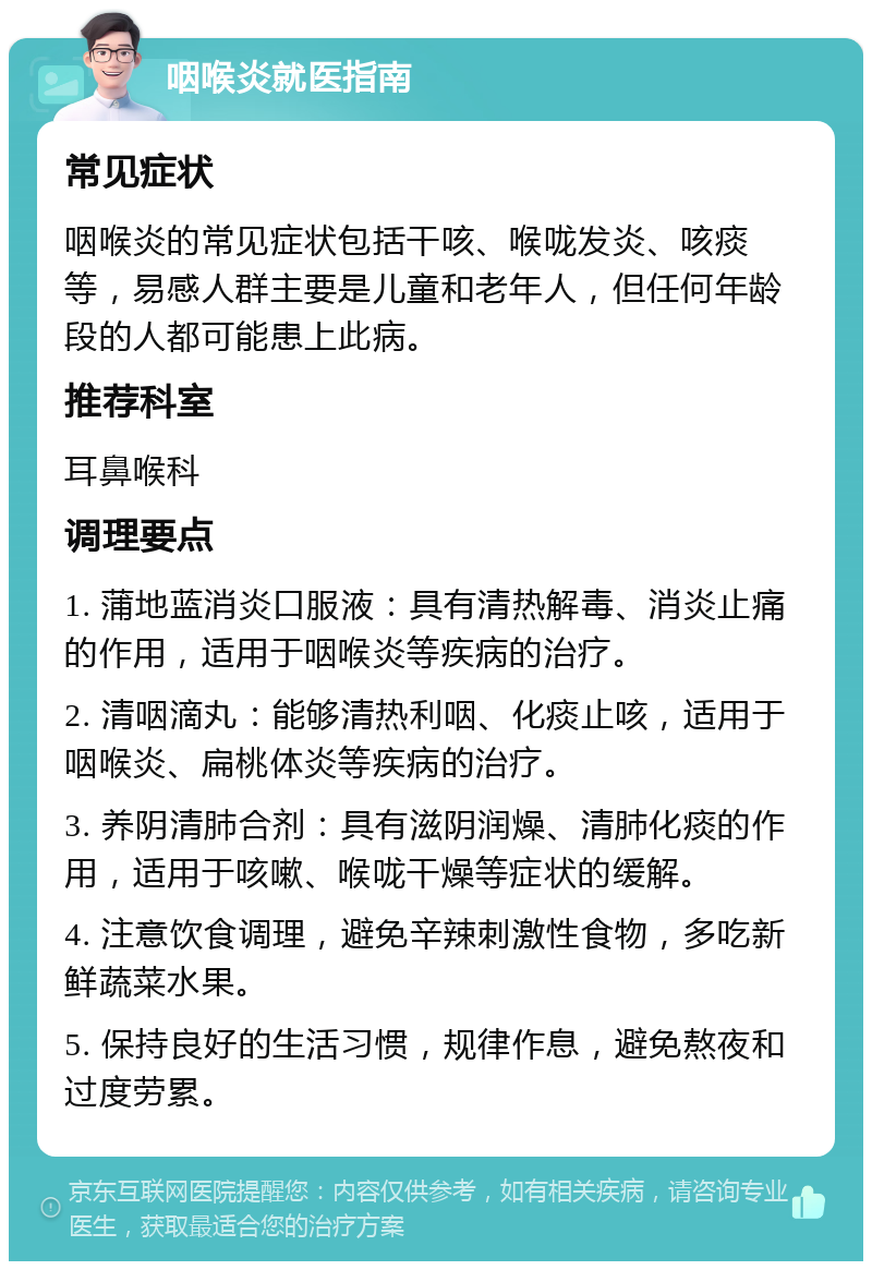 咽喉炎就医指南 常见症状 咽喉炎的常见症状包括干咳、喉咙发炎、咳痰等，易感人群主要是儿童和老年人，但任何年龄段的人都可能患上此病。 推荐科室 耳鼻喉科 调理要点 1. 蒲地蓝消炎口服液：具有清热解毒、消炎止痛的作用，适用于咽喉炎等疾病的治疗。 2. 清咽滴丸：能够清热利咽、化痰止咳，适用于咽喉炎、扁桃体炎等疾病的治疗。 3. 养阴清肺合剂：具有滋阴润燥、清肺化痰的作用，适用于咳嗽、喉咙干燥等症状的缓解。 4. 注意饮食调理，避免辛辣刺激性食物，多吃新鲜蔬菜水果。 5. 保持良好的生活习惯，规律作息，避免熬夜和过度劳累。