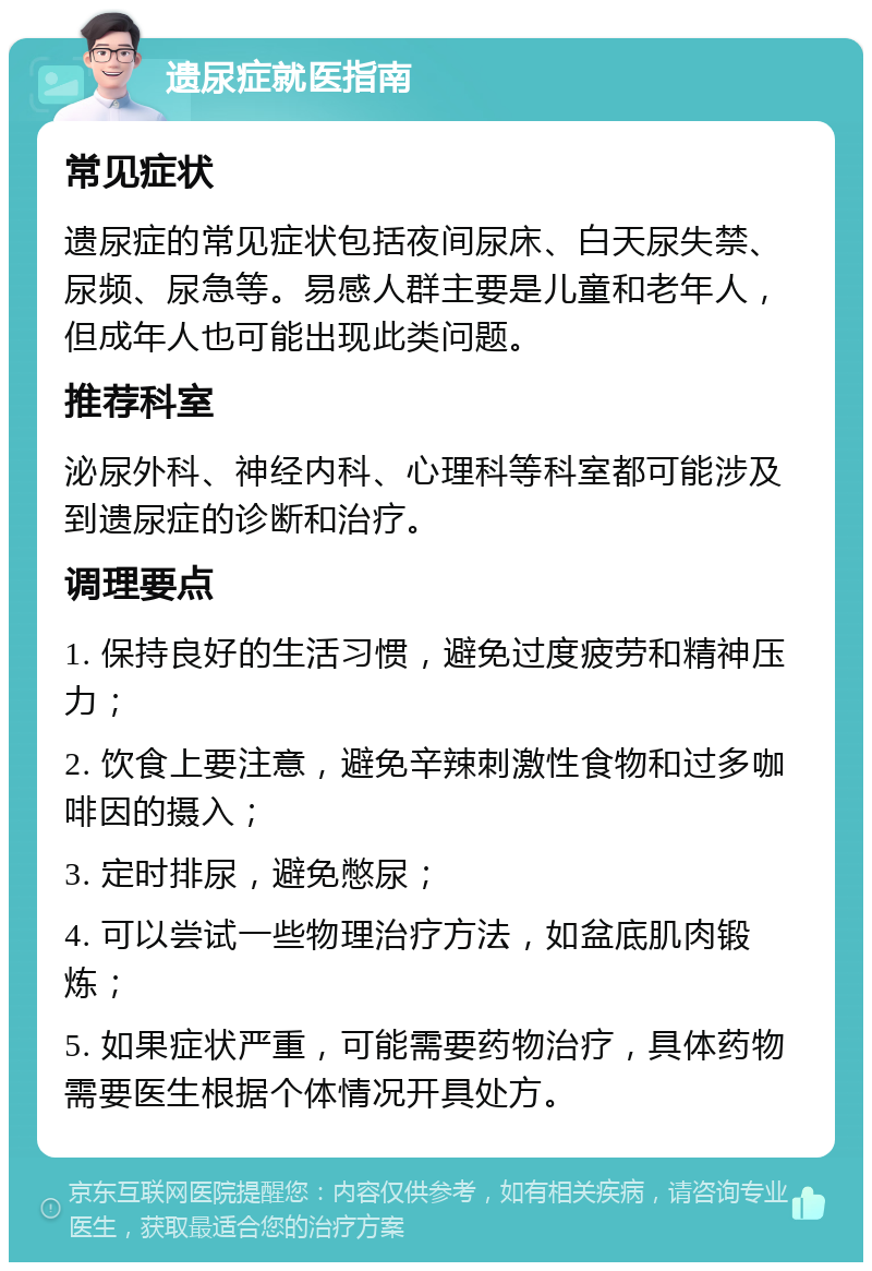 遗尿症就医指南 常见症状 遗尿症的常见症状包括夜间尿床、白天尿失禁、尿频、尿急等。易感人群主要是儿童和老年人，但成年人也可能出现此类问题。 推荐科室 泌尿外科、神经内科、心理科等科室都可能涉及到遗尿症的诊断和治疗。 调理要点 1. 保持良好的生活习惯，避免过度疲劳和精神压力； 2. 饮食上要注意，避免辛辣刺激性食物和过多咖啡因的摄入； 3. 定时排尿，避免憋尿； 4. 可以尝试一些物理治疗方法，如盆底肌肉锻炼； 5. 如果症状严重，可能需要药物治疗，具体药物需要医生根据个体情况开具处方。