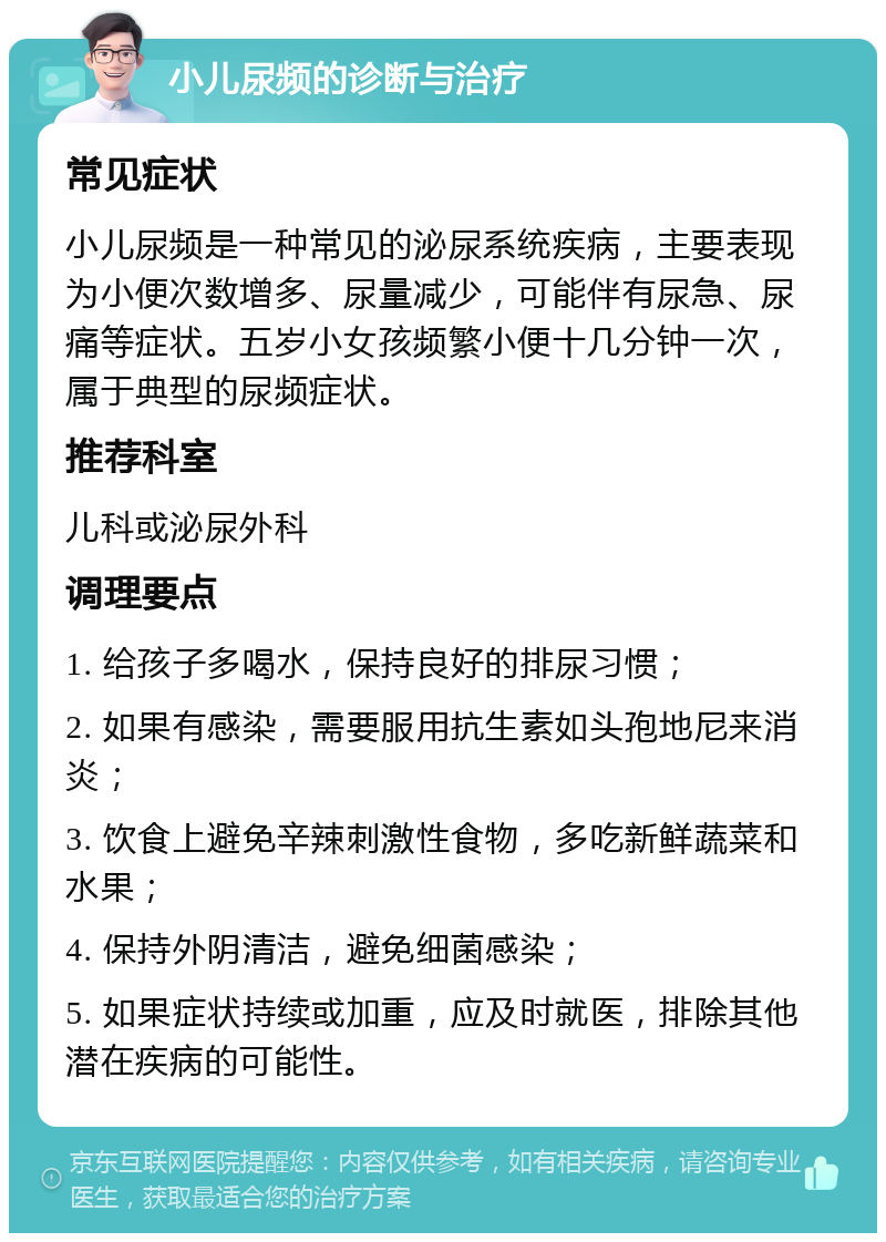 小儿尿频的诊断与治疗 常见症状 小儿尿频是一种常见的泌尿系统疾病，主要表现为小便次数增多、尿量减少，可能伴有尿急、尿痛等症状。五岁小女孩频繁小便十几分钟一次，属于典型的尿频症状。 推荐科室 儿科或泌尿外科 调理要点 1. 给孩子多喝水，保持良好的排尿习惯； 2. 如果有感染，需要服用抗生素如头孢地尼来消炎； 3. 饮食上避免辛辣刺激性食物，多吃新鲜蔬菜和水果； 4. 保持外阴清洁，避免细菌感染； 5. 如果症状持续或加重，应及时就医，排除其他潜在疾病的可能性。